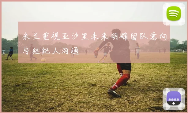 米兰重视亚沙里未来明确留队意向与经纪人沟通