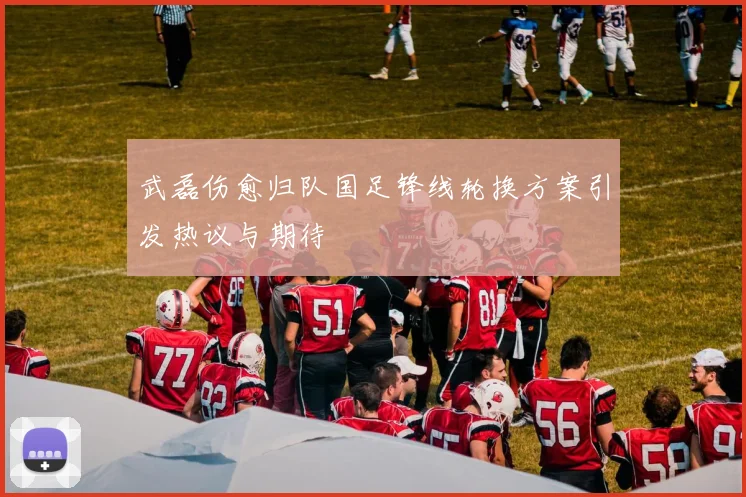 武磊伤愈归队国足锋线轮换方案引发热议与期待